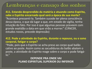 411. Estando desprendido da matéria e atuando como Espírito,
sabe o Espírito encarnado qual será a época de sua morte?
“Acontece pressenti-la. Também sucede ter plena consciência
dessa época, o que dá lugar a que, em estado de vigília, tenha
intuição do fato. Por isso é que algumas pessoas preveem com
grande exatidão a data em que virão a morrer.” (CÂNCER,
estudos novos, precede depressão)
412. Pode a atividade do Espírito, durante o repouso, ou o sono
corporal, fatigar o corpo?
“Pode, pois que o Espírito se acha preso ao corpo qual balão
cativo ao poste. Assim como as sacudiduras do balão abalam o
poste, a atividade do Espírito reage sobre o corpo e pode fatigá-
lo.”
DEPENDE PRA ONDE VAI
PLANO ESPIRITUAL SUPERIOR OU INFERIOR
 