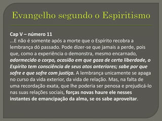 Cap V – número 11
...E não é somente após a morte que o Espírito recobra a
lembrança dó passado. Pode dizer-se que jamais a perde, pois
que, como a experiência o demonstra, mesmo encarnado,
adormecido o corpo, ocasião em que goza de certa liberdade, o
Espírito tem consciência de seus atos anteriores; sabe por que
sofre e que sofre com justiça. A lembrança unicamente se apaga
no curso da vida exterior, da vida de relação. Mas, na falta de
uma recordação exata, que lhe poderia ser penosa e prejudicá-lo
nas suas relações sociais, forças novas haure ele nesses
instantes de emancipação da alma, se os sabe aproveitar.
 
