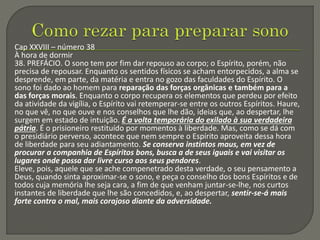 Cap XXVIII – número 38
À hora de dormir
38. PREFÁCIO. O sono tem por fim dar repouso ao corpo; o Espírito, porém, não
precisa de repousar. Enquanto os sentidos físicos se acham entorpecidos, a alma se
desprende, em parte, da matéria e entra no gozo das faculdades do Espírito. O
sono foi dado ao homem para reparação das forças orgânicas e também para a
das forças morais. Enquanto o corpo recupera os elementos que perdeu por efeito
da atividade da vigília, o Espírito vai retemperar-se entre os outros Espíritos. Haure,
no que vê, no que ouve e nos conselhos que lhe dão, ideias que, ao despertar, lhe
surgem em estado de intuição. É a volta temporária do exilado à sua verdadeira
pátria. É o prisioneiro restituído por momentos à liberdade. Mas, como se dá com
o presidiário perverso, acontece que nem sempre o Espírito aproveita dessa hora
de liberdade para seu adiantamento. Se conserva instintos maus, em vez de
procurar a companhia de Espíritos bons, busca a de seus iguais e vai visitar os
lugares onde possa dar livre curso aos seus pendores.
Eleve, pois, aquele que se ache compenetrado desta verdade, o seu pensamento a
Deus, quando sinta aproximar-se o sono, e peça o conselho dos bons Espíritos e de
todos cuja memória lhe seja cara, a fim de que venham juntar-se-lhe, nos curtos
instantes de liberdade que lhe são concedidos, e, ao despertar, sentir-se-á mais
forte contra o mal, mais corajoso diante da adversidade.
 