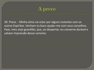 39. Prece. - Minha alma vai estar por alguns instantes com os
outros Espíritos. Venham os bons ajudar-me com seus conselhos.
Faze, meu anjo guardião, que, ao despertar, eu conserve durável e
salutar impressão desse convívio.
 