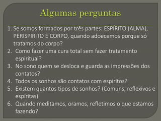 1. Se somos formados por três partes: ESPÍRITO (ALMA),
PERISPIRITO E CORPO, quando adoecemos porque só
tratamos do corpo?
2. Como fazer uma cura total sem fazer tratamento
espiritual?
3. No sono quem se desloca e guarda as impressões dos
contatos?
4. Todos os sonhos são contatos com espíritos?
5. Existem quantos tipos de sonhos? (Comuns, reflexivos e
espíritas)
6. Quando meditamos, oramos, refletimos o que estamos
fazendo?
 