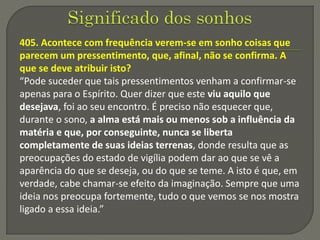 405. Acontece com frequência verem-se em sonho coisas que
parecem um pressentimento, que, afinal, não se confirma. A
que se deve atribuir isto?
“Pode suceder que tais pressentimentos venham a confirmar-se
apenas para o Espírito. Quer dizer que este viu aquilo que
desejava, foi ao seu encontro. É preciso não esquecer que,
durante o sono, a alma está mais ou menos sob a influência da
matéria e que, por conseguinte, nunca se liberta
completamente de suas ideias terrenas, donde resulta que as
preocupações do estado de vigília podem dar ao que se vê a
aparência do que se deseja, ou do que se teme. A isto é que, em
verdade, cabe chamar-se efeito da imaginação. Sempre que uma
ideia nos preocupa fortemente, tudo o que vemos se nos mostra
ligado a essa ideia.”
 