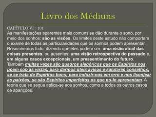 CAPÍTULO VI - 101
As manifestações aparentes mais comuns se dão durante o sono, por
meio dos sonhos: são as visões. Os limites deste estudo não comportam
o exame de todas as particularidades que os sonhos podem apresentar.
Resumiremos tudo, dizendo que eles podem ser: uma visão atual das
coisas presentes, ou ausentes; uma visão retrospectiva do passado e,
em alguns casos excepcionais, um pressentimento do futuro.
Também muitas vezes são quadros alegóricos que os Espíritos nos
põem sob as vistas, para darmos úteis avisos e salutares conselhos,
se se trata de Espíritos bons; para induzir-nos em erro e nos lisonjear
as paixões, se são Espíritos imperfeitos os que no-lo apresentam. A
teoria que se segue aplica-se aos sonhos, como a todos os outros casos
de aparições.
 