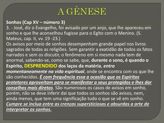 Sonhos (Cap XV – número 3)
3. - José, diz o Evangelho, foi avisado por um anjo, que lhe apareceu em
sonho e que lhe aconselhou fugisse para o Egito com o Menino. (S.
Mateus, cap. II, vv. 19 -23.)
Os avisos por meio de sonhos desempenham grande papel nos livros
sagrados de todas as religiões. Sem garantir a exatidão de todos os fatos
narrados e sem os discutir, o fenômeno em si mesmo nada tem de
anormal, sabendo-se, como se sabe, que, durante o sono, é quando o
Espírito, DESPRENDIDO dos laços da matéria, entra
momentaneamente na vida espiritual, onde se encontra com os que lhe
são conhecidos. É com frequência essa a ocasião que os Espíritos
protetores aproveitam para se manifestar a seus protegidos e lhes dar
conselhos mais diretos. São numerosos os casos de avisos em sonho,
porém, não se deve inferir daí que todos os sonhos são avisos, nem,
ainda menos, que tem uma significação tudo o que se vê em sonho.
Cumpre se inclua entre as crenças supersticiosas e absurdas a arte de
interpretar os sonhos.
 
