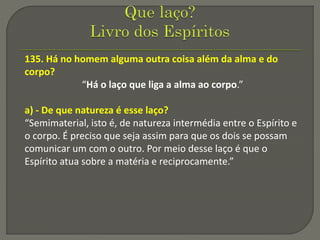 135. Há no homem alguma outra coisa além da alma e do
corpo?
“Há o laço que liga a alma ao corpo.”
a) - De que natureza é esse laço?
“Semimaterial, isto é, de natureza intermédia entre o Espírito e
o corpo. É preciso que seja assim para que os dois se possam
comunicar um com o outro. Por meio desse laço é que o
Espírito atua sobre a matéria e reciprocamente.”
 