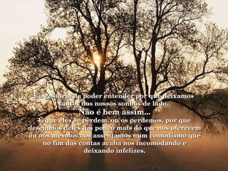   Eu gostaria de poder entender por que deixamos  tantos dos nossos sonhos de lado.  Não é bem assim... É que eles se perdem, ou os perdemos, por que desejamos deles um pouco mais do que nos oferecem ou nós mesmos nos assentamos num comodismo que no fim das contas acaba nos incomodando e deixando infelizes. 