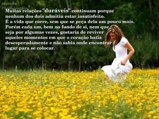 Muitas relações  "duráveis"  continuam porque nenhum dos dois admitiu estar insatisfeito. É a vida que corre, sem que se peça dela um pouco mais. Porém cada um, bem no fundo de si, nem que  seja por algumas vezes, gostaria de reviver  aqueles momentos em que o coração batia  desesperadamente e não sabia onde encontrar lugar para se colocar. 