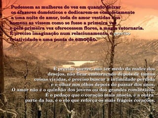   Pudessem as mulheres de vez em quando deixar   os afazeres domésticos e dedicarem-se completamente   a uma noite de amor, toda de amor vestidas e os  homens as vissem como se fosse a primeira vez  e pela primeira vez oferecessem flores, a magia retornaria. É preciso imaginação num relacionamento, é  preciso  criatividade e uma ponta de  emoção.  É preciso querer, não ter medo da nudez dos desejos, não ficar embaraçado depois de tantas coisas vividas, é preciso buscar a intimidade perdida e o olhar nos olhos depois do passar dos anos. O amor não é o quinhão dos jovens ou dos grandes românticos. É o pedaço que o coração mais anseia, é a outra  parte da lua, é o elo que reforça os mais frágeis corações. 