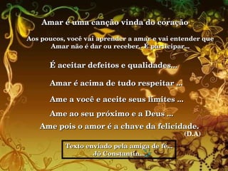 Amar é uma canção vinda do coração  Aos poucos, você vai aprender a amar e vai entender que  Amar não é dar ou receber.. É participar...  É aceitar defeitos e qualidades... Amar é acima de tudo respeitar ... Ame a você e aceite seus limites ... Ame ao seu próximo e a Deus ...  Ame pois o amor é a chave da felicidade.   (D.A) Texto enviado pela amiga de fé... Jô Constantin... 