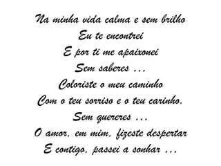 Na minha vida calma e sem brilho Eu te encontrei E por ti me apaixonei Sem saberes … Coloriste o meu caminho Com o teu sorriso e o teu carinho. Sem quereres … O amor, em mim, fizeste despertar E contigo, passei a sonhar … 
