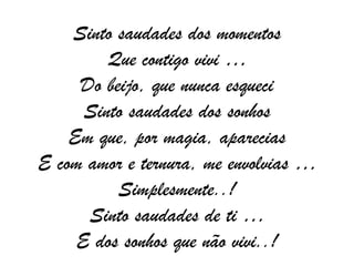 Sinto saudades dos momentos Que contigo vivi … Do beijo, que nunca esqueci Sinto saudades dos sonhos Em que, por magia, aparecias E com amor e ternura, me envolvias … Simplesmente..! Sinto saudades de ti … E dos sonhos que não vivi..! 