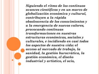 Siguiendo el ritmo de los continuos avances científicos y en un marco de globalización económica y cultural, contribuyen a la rápida obsolescencia de los conocimientos y a la emergencia de nuevos valores, provocando continuas transformaciones en nuestras estructuras económicas, sociales y culturales, e incidiendo en casi todos los aspectos de nuestra vida: el acceso al mercado de trabajo, la sanidad, la gestión burocrática, la gestión económica, el diseño industrial y artístico, el ocio, 