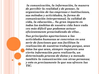   la comunicación, la información, la manera de percibir la realidad y de pensar, la organización de las empresas e instituciones, sus métodos y actividades, la forma de comunicación interpersonal, la calidad de vida, la educación... Su gran impacto en todos los ámbitos de nuestra vida hace cada vez más difícil que podamos actuar eficientemente prescindiendo de ellas . Sus principales aportaciones a las actividades humanas se concretan en una serie de funciones que nos facilitan la realización de nuestros trabajos porque, sean éstos los que sean, siempre requieren una cierta información para realizarlo, un determinado proceso de datos y a menudo también la comunicación con otras personas; y esto es precisamente lo que nos ofrecen las TIC. 