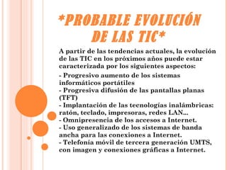 *PROBABLE EVOLUCIÓN DE LAS TIC* A partir de las tendencias actuales, la evolución de las TIC en los próximos años puede estar caracterizada por los siguientes aspectos: - Progresivo aumento de los sistemas informáticos portátiles - Progresiva difusión de las pantallas planas (TFT) - Implantación de las tecnologías inalámbricas: ratón, teclado, impresoras, redes LAN... - Omnipresencia de los accesos a Internet. - Uso generalizado de los sistemas de banda ancha para las conexiones a Internet. - Telefonía móvil de tercera generación UMTS, con imagen y conexiones gráficas a Internet. 