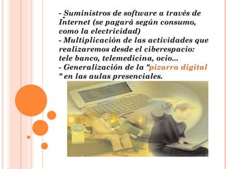 - Suministros de software a través de Internet (se pagará según consumo, como la electricidad) - Multiplicación de las actividades que realizaremos desde el ciberespacio: tele banco, telemedicina, ocio... - Generalización de la " pizarra digital " en las aulas presenciales. - 