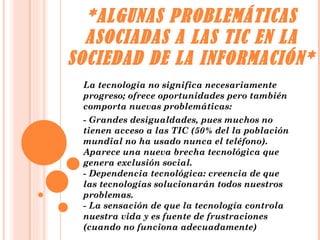 *ALGUNAS PROBLEMÁTICAS ASOCIADAS A LAS TIC EN LA SOCIEDAD DE LA INFORMACIÓN* La tecnología no significa necesariamente progreso; ofrece oportunidades pero también comporta nuevas problemáticas: - Grandes desigualdades, pues muchos no tienen acceso a las TIC (50% del la población mundial no ha usado nunca el teléfono). Aparece una nueva brecha tecnológica que genera exclusión social. - Dependencia tecnológica: creencia de que las tecnologías solucionarán todos nuestros problemas. - La sensación de que la tecnología controla nuestra vida y es fuente de frustraciones (cuando no funciona adecuadamente)  
