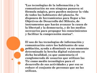 "Las tecnologías de la información y la comunicación no son ninguna panacea ni fórmula mágica, pero pueden mejorar la vida de todos los habitantes del planeta. Se disponen de herramientas para llegar a los Objetivos de Desarrollo del Milenio, de instrumentos que harán avanzar la causa de la libertad y la democracia, y de los medios necesarios para propagar los conocimientos y facilitar la comprensión mutua“. El uso de las tecnologías de información y comunicación entre los habitantes de una población, ayuda a disminuir en un momento determinado la brecha digital existente en dicha localidad, ya que aumentaría el conglomerado de usuarios que utilizan las Tic como medio tecnológico para el desarrollo de sus actividades y por eso se reduce el conjunto de personas que no las utilizan. 
