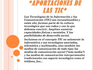 *APORTACIONES DE LAS TIC* Las Tecnologías de la Información y las Comunicación (TIC) son incuestionables y están ahí, forman parte de la cultura tecnológica que nos rodea y con la que debemos convivir. Amplían nuestras capacidades físicas y mentales. Y las posibilidades de desarrollo social. Incluimos en el concepto TIC no solamente la informática y sus tecnologías asociadas, telemática y multimedia, sino también los medios de comunicación de todo tipo: los medios de comunicación social ("más media") y los medios de comunicación interpersonales tradicionales con soporte tecnológico como el teléfono, fax... 