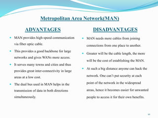 Metropolitan Area Network(MAN)
ADVANTAGES DISADVANTAGES
 MAN provides high-speed communication
via fiber optic cable.
 This provides a good backbone for large
networks and gives WANs more access.
 It serves many towns and cities and thus
provides great inter-connectivity in large
areas at a low cost.
 The dual bus used in MAN helps in the
transmission of data in both directions
simultaneously.
 MAN needs more cables from joining
connections from one place to another.
 Greater will be the cable length, the more
will be the cost of establishing the MAN.
 At such a big distance anyone can hack the
network. One can’t put security at each
point of the network in the widespread
areas, hence it becomes easier for unwanted
people to access it for their own benefits.
10
 