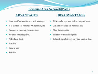 Personal Area Network(PAN)
ADVANTAGES DISADVANTAGES
 Used in office, conference, and meetings
 It is used in TV remotes, AC remotes, etc.
 Connect to many devices at a time
 No extra space requires.
 Affordable Cost.
 Portable
 Easy to use
 Reliable
 PAN can be operated in less range of areas.
 Can only be used for personal area
 Slow data transfer
 Interfere with radio signals:
 Infrared signals travel only in a straight line.
12
 