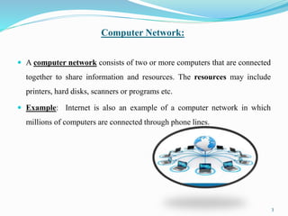 Computer Network:
 A computer network consists of two or more computers that are connected
together to share information and resources. The resources may include
printers, hard disks, scanners or programs etc.
 Example: Internet is also an example of a computer network in which
millions of computers are connected through phone lines.
3
 