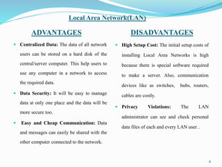 Local Area Network(LAN)
ADVANTAGES DISADVANTAGES
 Centralized Data: The data of all network
users can be stored on a hard disk of the
central/server computer. This help users to
use any computer in a network to access
the required data.
 Data Security: It will be easy to manage
data at only one place and the data will be
more secure too.
 Easy and Cheap Communication: Data
and messages can easily be shared with the
other computer connected to the network.
 High Setup Cost: The initial setup costs of
installing Local Area Networks is high
because there is special software required
to make a server. Also, communication
devices like as switches, hubs, routers,
cables are costly.
 Privacy Violations: The LAN
administrator can see and check personal
data files of each and every LAN user. .
6
 