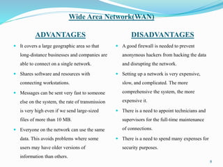 Wide Area Network(WAN)
ADVANTAGES DISADVANTAGES
 It covers a large geographic area so that
long-distance businesses and companies are
able to connect on a single network.
 Shares software and resources with
connecting workstations.
 Messages can be sent very fast to someone
else on the system, the rate of transmission
is very high even if we send large-sized
files of more than 10 MB.
 Everyone on the network can use the same
data. This avoids problems where some
users may have older versions of
information than others.
 A good firewall is needed to prevent
anonymous hackers from hacking the data
and disrupting the network.
 Setting up a network is very expensive,
slow, and complicated. The more
comprehensive the system, the more
expensive it.
 There is a need to appoint technicians and
supervisors for the full-time maintenance
of connections.
 There is a need to spend many expenses for
security purposes.
8
 