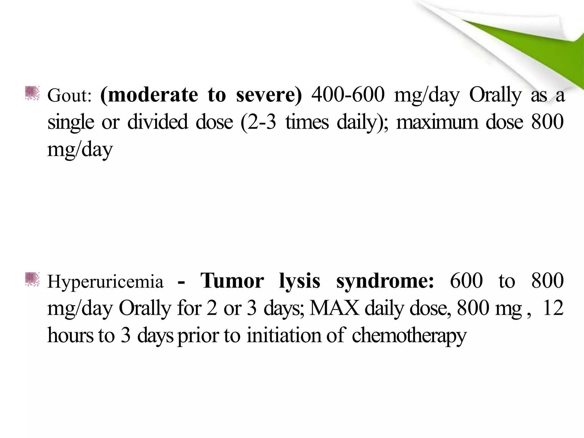 Gout: (moderate to severe) 400-600 mg/day Orally as a
single or divided dose (2-3 times daily); maximum dose 800
mg/day
Hyperuricemia - Tumor lysis syndrome: 600 to 800
mg/day Orally for 2 or 3 days; MAX daily dose, 800 mg , 12
hours to 3 daysprior to initiation of chemotherapy
 