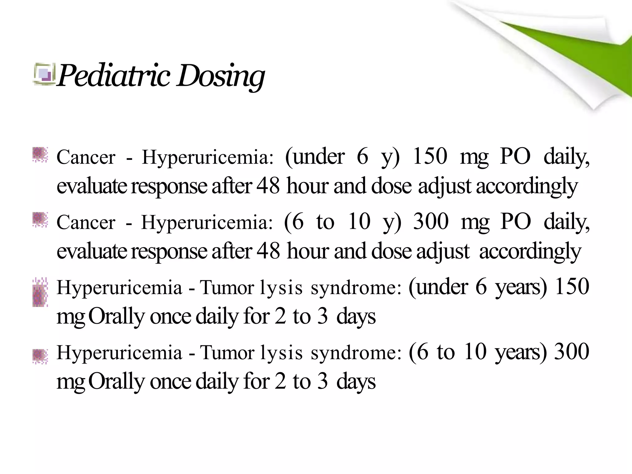 Pediatric Dosing
Cancer - Hyperuricemia: (under 6 y) 150 mg PO daily,
evaluateresponseafter 48 hour and dose adjust accordingly
Cancer - Hyperuricemia: (6 to 10 y) 300 mg PO daily,
evaluateresponseafter 48 hour and doseadjust accordingly
Hyperuricemia - Tumor lysis syndrome: (under 6 years) 150
mgOrally oncedailyfor 2 to 3 days
Hyperuricemia - Tumor lysis syndrome: (6 to 10 years) 300
mgOrally oncedailyfor 2 to 3 days
 