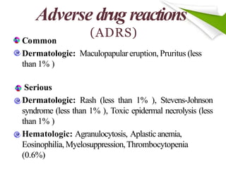 Adverse drug reactions
(ADRS)
Common
Dermatologic: Maculopapular eruption, Pruritus (less
than 1% )
Serious
Dermatologic: Rash (less than 1% ), Stevens-Johnson
syndrome (less than 1% ), Toxic epidermal necrolysis (less
than 1% )
Hematologic: Agranulocytosis, Aplastic anemia,
Eosinophilia, Myelosuppression,Thrombocytopenia
(0.6%)
 