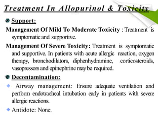Treatment In Allopurinol & Toxicity
Support:
Management Of Mild To Moderate Toxicity : Treatment is
symptomaticand supportive.
Management Of Severe Toxicity: Treatment is symptomatic
and supportive. In patients with acute allergic reaction, oxygen
therapy, bronchodilators, diphenhydramine, corticosteroids,
vasopressorsand epinephrinemaybe required.
Decontamination:
Airway management: Ensure adequate ventilation and
perform endotracheal intubation early in patients with severe
allergic reactions.
Antidote: None.
 