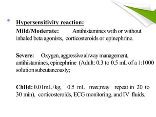 Hypersensitivity reaction:
Mild/Moderate: Antihistamines with or without
inhaled beta agonists, corticosteroids or epinephrine.
Severe: Oxygen,aggressiveairwaymanagement,
antihistamines, epinephrine (Adult: 0.3 to 0.5 mLof a1:1000
solutionsubcutaneously;
Child:0.01mL/kg, 0.5 mL max;may repeat in 20 to
30 min), corticosteroids, ECG monitoring, and IV fluids.
 