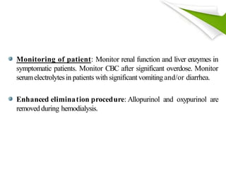 Monitoring of patient: Monitor renal function and liver enzymes in
symptomatic patients. Monitor CBC after significant overdose. Monitor
serumelectrolytesin patients with significantvomitingand/or diarrhea.
Enhanced elimination procedure: Allopurinol and oxypurinol are
removedduring hemodialysis.
 