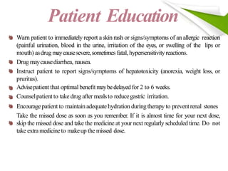 Patient Education
Warn patient to immediately report a skin rash or signs/symptoms of an allergic reaction
(painful urination, blood in the urine, irritation of the eyes, or swelling of the lips or
mouth) asdrug maycausesevere,sometimes fatal, hypersensitivityreactions.
Drug maycausediarrhea, nausea.
Instruct patient to report signs/symptoms of hepatotoxicity (anorexia, weight loss, or
pruritus).
Advisepatient that optimal benefitmaybedelayedfor 2 to 6 weeks.
Counselpatient to take drug after mealsto reducegastric irritation.
Encouragepatient to maintain adequatehydration duringtherapy to preventrenal stones
Take the missed dose as soon as you remember. If it is almost time for your next dose,
skip the missed dose and take the medicine at your next regularly scheduled time. Do not
take extramedicineto makeup the missed dose.
 