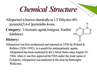 Chemical Structure
eOxidase
Allopurinol isknownchemicallyas1,5 Dihydro-4H-
pyrazolo[3,4-d ]pyrimidin-4-one.
Category: Uricosuric agent(Antigout, Xanthin
Inhibitor)
History:
Allopurinol wasfirst synthesizedand reported in 1956 byRoland K.
Robins (1926-1992), in asearchfor antineoplasitic agents.
Allopurinol hasbeenmarketedin the United StatessinceAugust 19,
1966, whenit wasfirst approvedbyFDAunder the trade nameof
Zyloprim.Allopurinol wasmarketedat the time byBurroughs-
Wellcome.
 