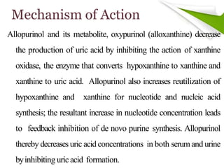 Mechanism of Action
Allopurinol and its metabolite, oxypurinol (alloxanthine) decrease
the production of uric acid by inhibiting the action of xanthine
oxidase, the enzyme that converts hypoxanthine to xanthine and
xanthine to uric acid. Allopurinol also increases reutilization of
hypoxanthine and xanthine for nucleotide and nucleic acid
synthesis; the resultant increase in nucleotide concentration leads
to feedback inhibition of de novo purine synthesis. Allopurinol
thereby decreasesuric acid concentrations in both serumand urine
byinhibiting uricacid formation.
 
