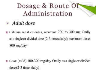 Dosage & Route Of
Administration
Calcium renal calculus, recurrent: 200 to 300 mg Orally
asasingleor divided dose (2-3 times daily); maximum dose:
800 mg/day
Gout: (mild) 100-300 mg/day Orally as a single or divided
dose(2-3 times daily)
Adult dose
 