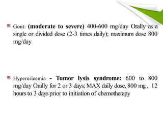 Gout: (moderate to severe) 400-600 mg/day Orally as a
single or divided dose (2-3 times daily); maximum dose 800
mg/day
Hyperuricemia - Tumor lysis syndrome: 600 to 800
mg/day Orally for 2 or 3 days; MAX daily dose, 800 mg , 12
hours to 3 daysprior to initiation of chemotherapy
 