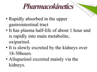 Pharmacokinetics
• Rapidly absorbed in the upper
gastrointestinal tract
• It has plasma half-life of about 1 hour and
is rapidly into main metabolite,
oxipurinol.
• It is slowly excreted by the kidneys over
18-30hours
• Allupurinol excreted mainly via the
kidneys.
 