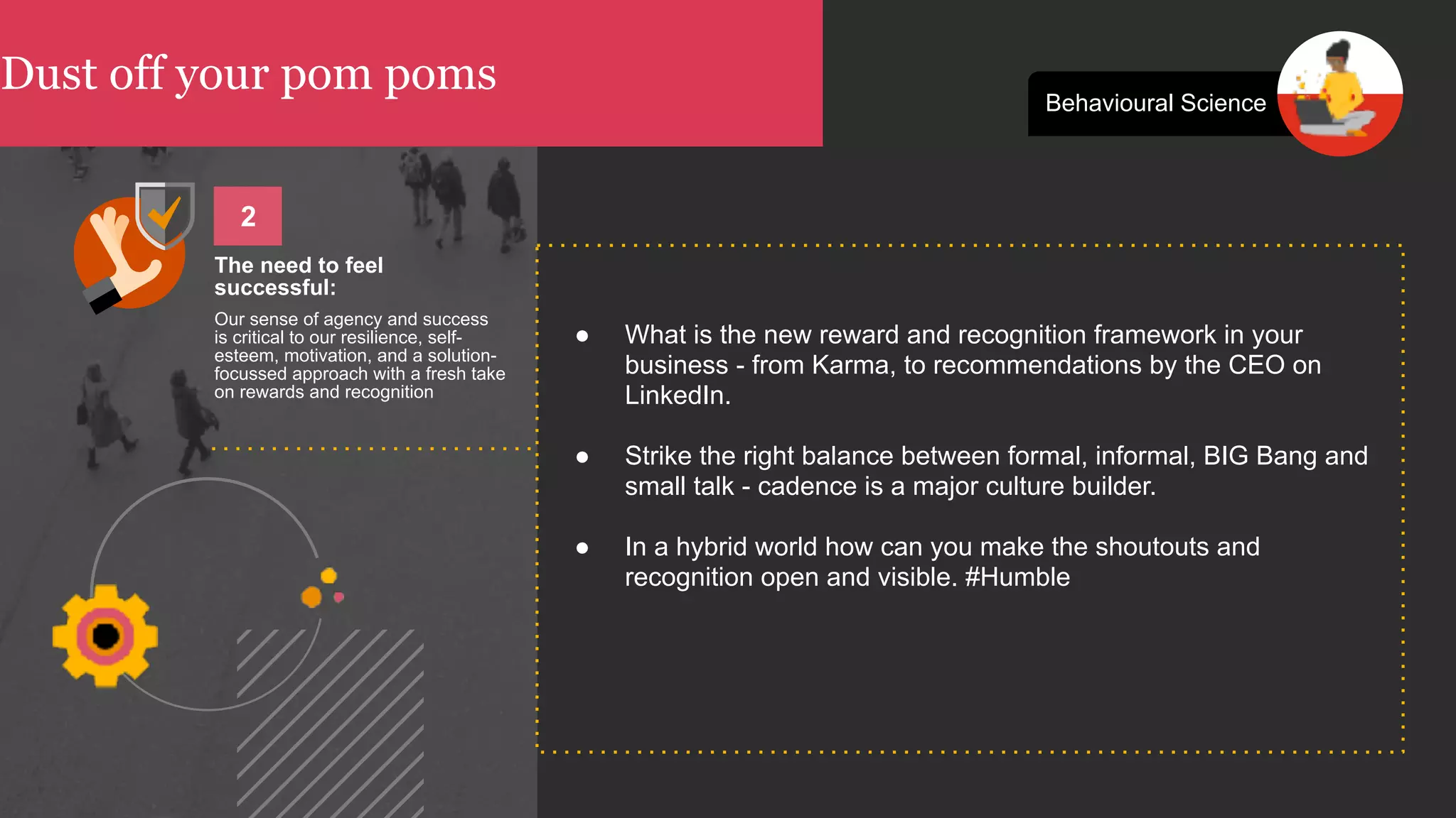 Dust off your pom poms Behavioural Science
● What is the new reward and recognition framework in your
business - from Karma, to recommendations by the CEO on
LinkedIn.
● Strike the right balance between formal, informal, BIG Bang and
small talk - cadence is a major culture builder.
● In a hybrid world how can you make the shoutouts and
recognition open and visible. #Humble
The need to feel
successful:
Our sense of agency and success
is critical to our resilience, self-
esteem, motivation, and a solution-
focussed approach with a fresh take
on rewards and recognition
2
 