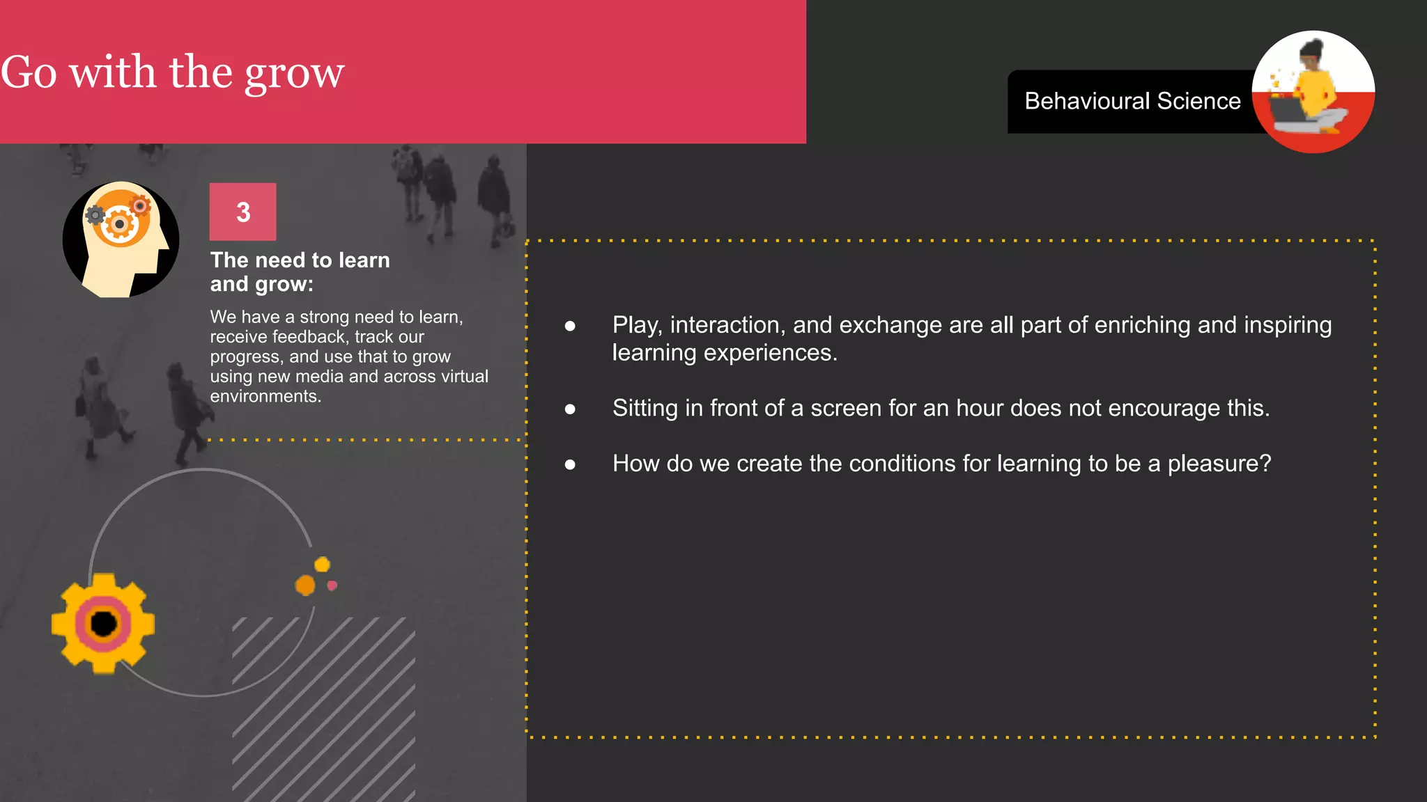 Go with the grow Behavioural Science
● Play, interaction, and exchange are all part of enriching and inspiring
learning experiences.
● Sitting in front of a screen for an hour does not encourage this.
● How do we create the conditions for learning to be a pleasure?
The need to learn  
and grow:
We have a strong need to learn,
receive feedback, track our
progress, and use that to grow
using new media and across virtual
environments.
3
 