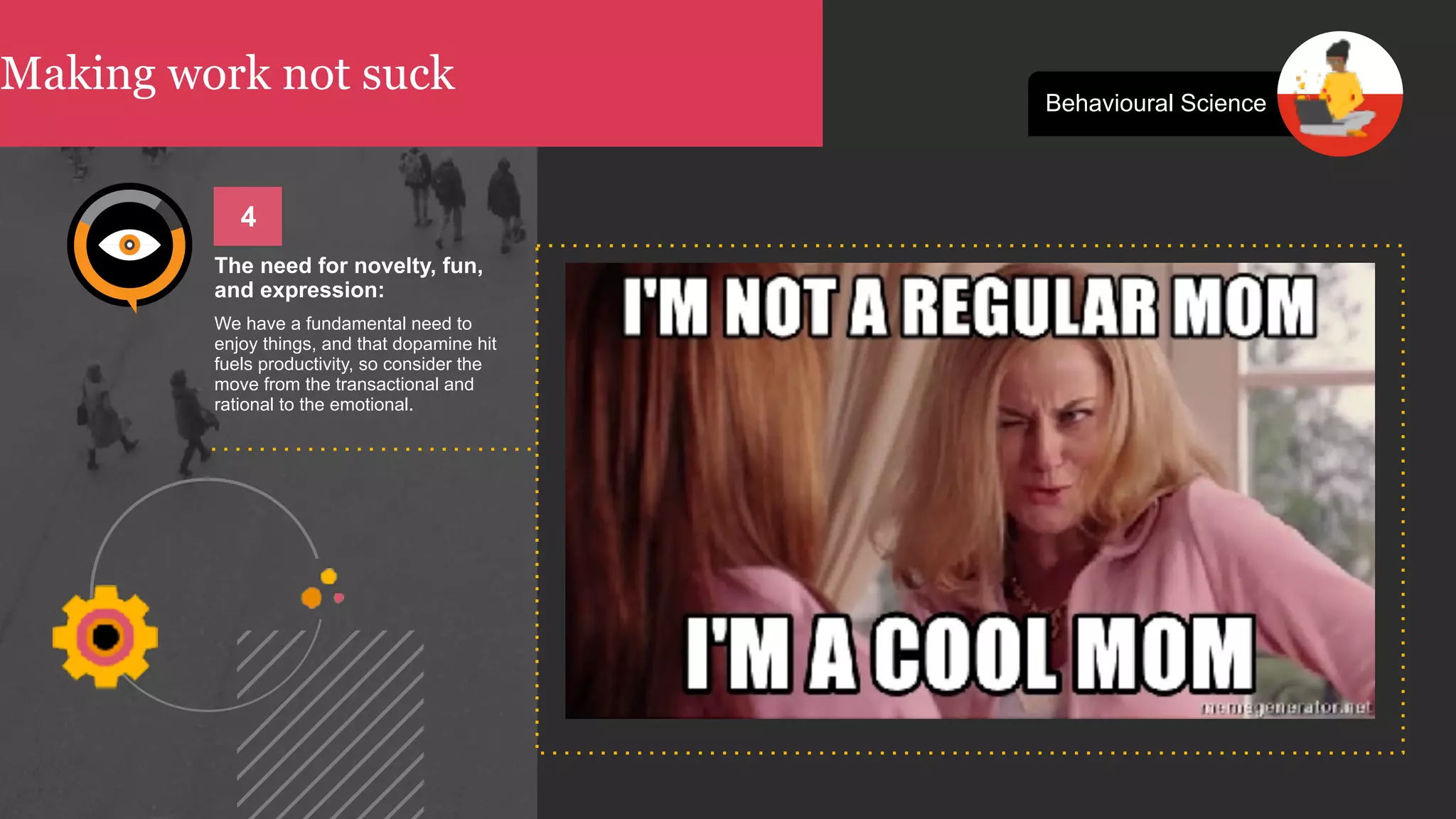 Making work not suck Behavioural Science
The need for novelty, fun,
and expression:
We have a fundamental need to
enjoy things, and that dopamine hit
fuels productivity, so consider the
move from the transactional and
rational to the emotional.
4
 