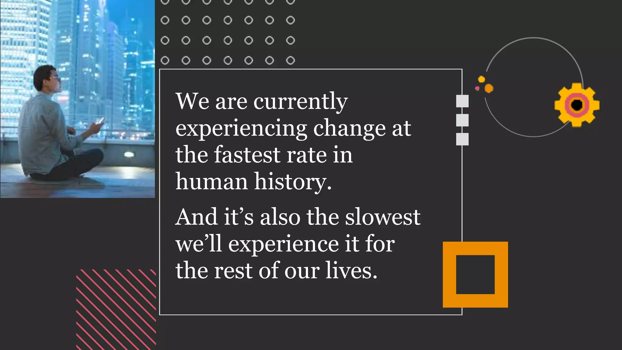 We are currently
experiencing change at
the fastest rate in
human history.
And it’s also the slowest
we’ll experience it for
the rest of our lives.
 