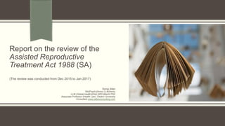 Report on the review of the
Assisted Reproductive
Treatment Act 1988 (SA)
(The review was conducted from Dec 2015 to Jan 2017)
Sonia Allan
BA(Psych)(Hons) LLB(Hons)
LLM (Global Health)(Dist) MPH(Merit) PhD
Associate Professor (Health Law), Deakin University
Consultant www.sallanconsulting.com
 