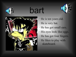 bart · He is ten years old. · He is very bat. · He has got small ears. · His eyes look like eggs. · He has got four fingers. · He likes to play with skateboard .