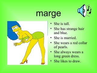 marge She is tall. She has strange hair and blue. She is married. She wears a red collar of pearls. She always wears a long green dress. She likes to draw.