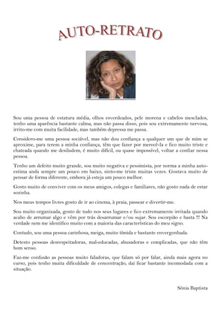 Sou uma pessoa de estatura média, olhos esverdeados, pele morena e cabelos mesclados, tenho uma aparência bastante calma, mas não passa disso, pois sou extremamente nervosa, irrito-me com muita facilidade, mas também depressa me passa. <br />Considero-me uma pessoa sociável, mas não dou confiança a qualquer um que de mim se aproxime, para terem a minha confiança, têm que fazer por merecê-la e fico muito triste e chateada quando me desiludem, é muito difícil, ou quase impossível, voltar a confiar nessa pessoa.<br />Tenho um defeito muito grande, sou muito negativa e pessimista, por norma a minha auto-estima anda sempre um pouco em baixo, sinto-me triste muitas vezes. Gostava muito de pensar de forma diferente, embora já esteja um pouco melhor.<br />Gosto muito de conviver com os meus amigos, colegas e familiares, não gosto nada de estar sozinha.<br />Nos meus tempos livres gosto de ir ao cinema, à praia, passear e divertir-me.<br />Sou muito organizada, gosto de tudo nos seus lugares e fico extremamente irritada quando acabo de arrumar algo e vêm por trás desarrumar e/ou sujar. Sou escorpião e basta !!! Na verdade nem me identifico muito com a maioria das características do meu signo. <br />Contudo, sou uma pessoa carinhosa, meiga, muito tímida e bastante envergonhada.<br />Detesto pessoas desrespeitadoras, mal-educadas, abusadoras e complicadas, que não têm bom senso.<br />Faz-me confusão as pessoas muito faladoras, que falam só por falar, ainda mais agora no curso, pois tenho muita dificuldade de concentração, dai ficar bastante incomodada com a situação.<br />Sónia Baptista<br />