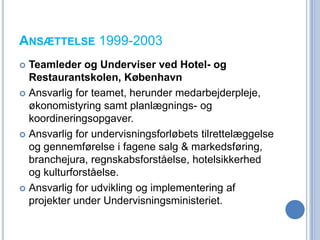 ANSÆTTELSE 1999-2003
 Teamleder og Underviser ved Hotel- og
  Restaurantskolen, København
 Ansvarlig for teamet, herunder medarbejderpleje,
  økonomistyring samt planlægnings- og
  koordineringsopgaver.
 Ansvarlig for undervisningsforløbets tilrettelæggelse
  og gennemførelse i fagene salg & markedsføring,
  branchejura, regnskabsforståelse, hotelsikkerhed
  og kulturforståelse.
 Ansvarlig for udvikling og implementering af
  projekter under Undervisningsministeriet.
 