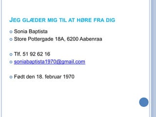 JEG GLÆDER MIG TIL AT HØRE FRA DIG
 Sonia Baptista
 Store Pottergade 18A, 6200 Aabenraa



 Tlf. 51 92 62 16
 soniabaptista1970@gmail.com



   Født den 18. februar 1970
 