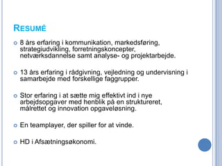 RESUMÉ
   8 års erfaring i kommunikation, markedsføring,
    strategiudvikling, forretningskoncepter,
    netværksdannelse samt analyse- og projektarbejde.

   13 års erfaring i rådgivning, vejledning og undervisning i
    samarbejde med forskellige faggrupper.

   Stor erfaring i at sætte mig effektivt ind i nye
    arbejdsopgaver med henblik på en struktureret,
    målrettet og innovation opgaveløsning.

   En teamplayer, der spiller for at vinde.

   HD i Afsætningsøkonomi.
 